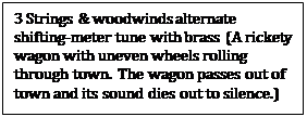 Text Box: 3 Strings & woodwinds alternate shifting-meter tune with brass (A rickety wagon with uneven wheels rolling through town.  The wagon passes out of town and its sound dies out to silence.)